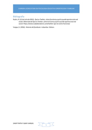 SINDYTAPÌA Y GABY VARGAS
CARRERA LICENCIATURA EN PSICOLOGIA EDUCATIVA ORIENTACION Y FAMILIAR
5
Bibliografía
Rubin,R.(12 de Juliode 2012). Qué es Twitter, cómo funciona y quéte puedeaportaresta red
social. Obtenidode Qué esTwitter,cómofuncionayqué te puede aportarestared
social:https://www.ciudadano2cero.com/twitter-que-es-como-funciona/
Vargas,G. (2016). Historia del facebook. riobamba:Edidun.
 