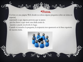 Un foro es una página Web donde se coloca alguna pregunta sobre un tema en
especial,
esperando a que alguna persona que se pasea
por los foros o que tiene una duda como la
nuestra y pueda resolverla lo haga.
Cuando se resuelve la pregunta, la respuesta nos aparecerá en la línea siguiente
de nuestra duda.
 