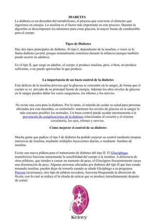 DIABETES
La diabetes es un desorden del metabolismo, el proceso que convierte el alimento que
ingerimos en energía. La insulina es el factor más importante en este proceso. Durante la
digestión se descomponen los alimentos para crear glucosa, la mayor fuente de combustible
para el cuerpo


                                      Tipos de Diabetes
Hay dos tipos principales de diabetes. Al tipo I, dependiente de la insulina, a veces se le
llama diabetes juvenil, porque normalmente comienza durante la infancia (aunque también
puede ocurrir en adultos).

En el tipo II, que surge en adultos, el cuerpo sí produce insulina, pero, o bien, no produce
suficiente, o no puede aprovechar la que produce.


                    La importancia de un buen control de la diabetes
Este defecto de la insulina provoca que la glucosa se concentre en la sangre, de forma que el
cuerpo se ve privado de su principal fuente de energía. Además los altos niveles de glucosa
en la sangre pueden dañar los vasos sanguíneos, los riñones y los nervios.


No existe una cura para la diabetes. Por lo tanto, el método de cuidar su salud para personas
afectadas por este desorden, es controlarlo: mantener los niveles de glucosa en la sangre lo
   más cercanos posibles los normales. Un buen control puede ayudar enormemente a la
     prevención de complicaciones de la diabetes relacionadas al corazón y el sistema
                          circulatoria, los ojos, riñones y nervios.

                          Cómo mejorar el control de su diabetes

Mucha gente que padece el tipo I de diabetes ha podido mejorar su control mediante terapias
intensivas de insulina, mediante múltiples inyecciones diarias, o mediante bombas de
insulina.

Existe una nueva píldora para el tratamiento de diabetes del tipo II. El Glucóphago
(metaforiza) funciona aumentando la sensibilidad del cuerpo a la insulina. A diferencia de
otras píldoras, que tienden a causar un aumento de peso, el Glucógeno frecuentemente causa
una disminución de peso. Algunas personas afectadas por diabetes del tipo II que han estado
tomando insulina, pueden dejar de tomarla cuando se añade Glcóphago a su programa.
Precose (acaronase), otro tipo de píldora novedosa, funciona bloqueando la absorción de
fécula, con lo cual se reduce el la oleada de azúcar que se produce inmediatamente después
de comer.
 