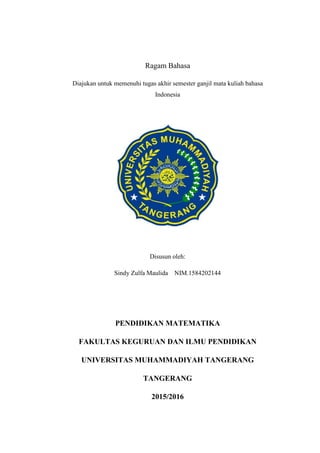 Ragam Bahasa
Diajukan untuk memenuhi tugas akhir semester ganjil mata kuliah bahasa
Indonesia
Disusun oleh:
Sindy Zulfa Maulida NIM.1584202144
PENDIDIKAN MATEMATIKA
FAKULTAS KEGURUAN DAN ILMU PENDIDIKAN
UNIVERSITAS MUHAMMADIYAH TANGERANG
TANGERANG
2015/2016
 
