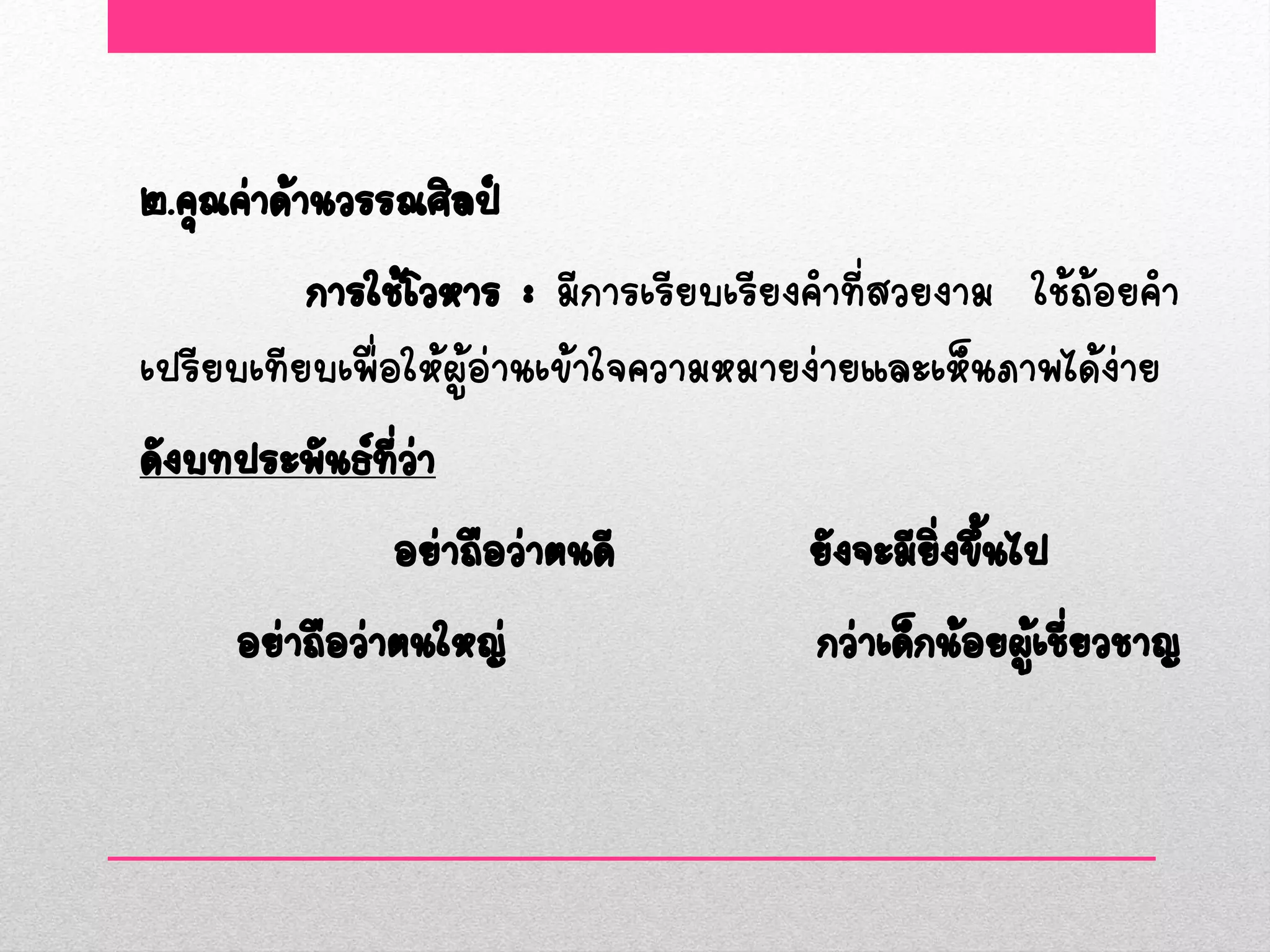 ๒.คุณค่าด้านวรรณศิลป์
           การใช้โวหาร : มีการเรียบเรียงคาที่สวยงาม ใช้ถ้อยคา
เปรียบเทียบเพื่อให้ผู้อ่านเข้าใจความหมายง่ายและเห็นภาพได้ง่าย
ดังบทประพันธ์ทวา ี่ ่
                อย่าถือว่าตนดี          ยังจะมียงขึนไป
                                                 ิ่ ้
      อย่าถือว่าตนใหญ่                   กว่าเด็กน้อยผูเชียวชาญ
                                                       ้ ่
 
