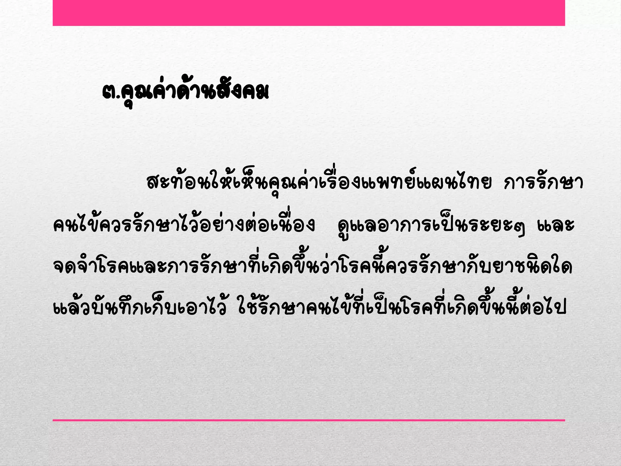 ๓.คุณค่าด้านสังคม

          สะท้อนให้เห็นคุณค่าเรื่องแพทย์แผนไทย การรักษา
คนไข้ควรรักษาไว้อย่างต่อเนื่อง ดูแลอาการเป็นระยะๆ และ
จดจาโรคและการรักษาที่เกิดขึ้นว่าโรคนี้ควรรักษากับยาชนิดใด
แล้วบันทึกเก็บเอาไว้ ใช้รักษาคนไข้ที่เป็นโรคที่เกิดขึ้นนี้ต่อไป
 