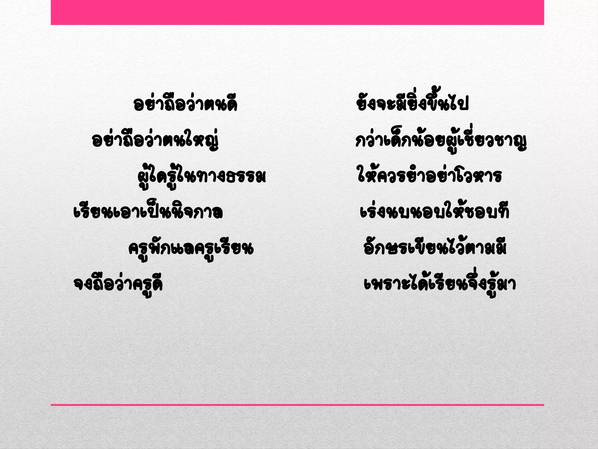 อย่าถือว่าตนดี      ยังจะมียงขึนไป
                                     ิ่ ้
   อย่าถือว่าตนใหญ่         กว่าเด็กน้อยผูเชียวชาญ
                                          ้ ่
         ผู้ใดรูในทางธรรม
                ้           ให้ควรยาอย่าโวหาร
เรียนเอาเป็นนิจกาล          เร่งนบนอบให้ชอบที
        ครูพักแลครูเรียน     อักษรเขียนไว้ตามมี
จงถือว่าครูดี                เพราะได้เรียนจึงรูมา
                                              ่ ้
 