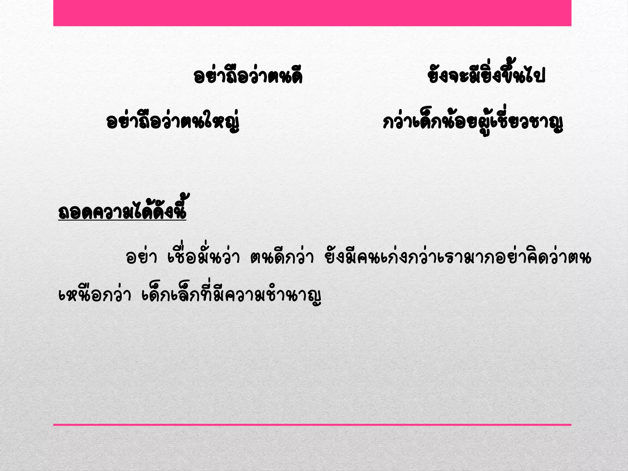 อย่าถือว่าตนดี                ยังจะมียงขึ้นไป
                                                        ิ่
      อย่าถือว่าตนใหญ่                   กว่าเด็กน้อยผูเชียวชาญ
                                                       ้ ่

ถอดความได้ดงนี้
             ั
        อย่า เชื่อมั่นว่า ตนดีกว่า ยังมีคนเก่งกว่าเรามากอย่าคิดว่าตน
เหนือกว่า เด็กเล็กที่มีความชานาญ
 