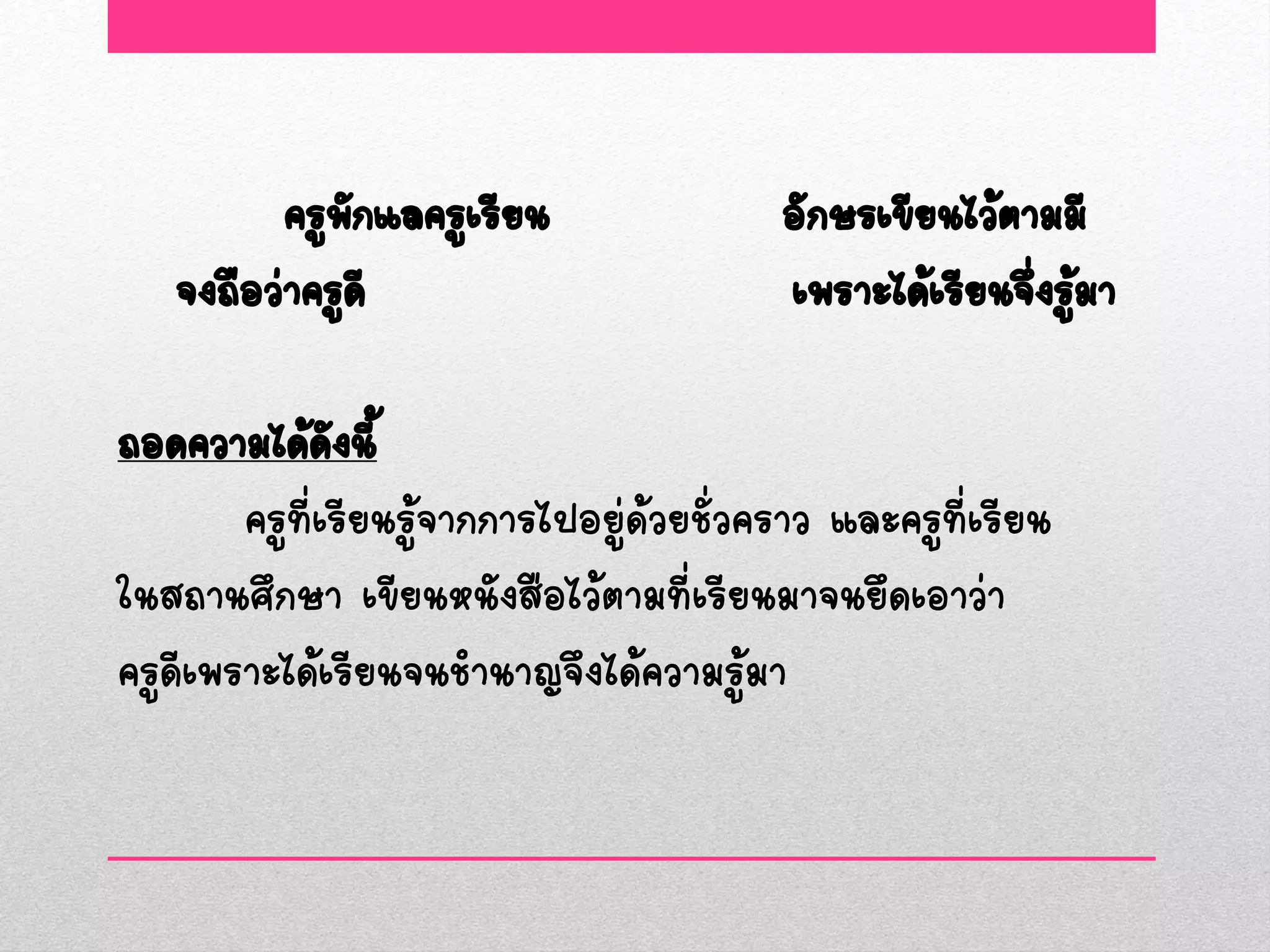 ครูพกแลครูเรียน
              ั                            อักษรเขียนไว้ตามมี
   จงถือว่าครูดี                           เพราะได้เรียนจึงรูมา
                                                          ่ ้

ถอดความได้ดงนี้ั
        ครูที่เรียนรู้จากการไปอยู่ด้วยชั่วคราว และครูที่เรียน
ในสถานศึกษา เขียนหนังสือไว้ตามที่เรียนมาจนยึดเอาว่า
ครูดีเพราะได้เรียนจนชานาญจึงได้ความรู้มา
 
