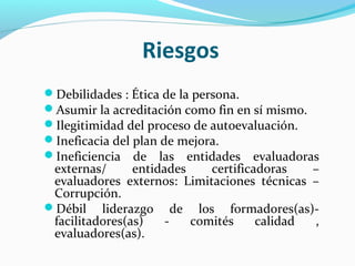 Riesgos
Debilidades : Ética de la persona.
Asumir la acreditación como fin en sí mismo.
Ilegitimidad del proceso de autoevaluación.
Ineficacia del plan de mejora.
Ineficiencia de las entidades evaluadoras
 externas/      entidades    certificadoras   –
 evaluadores externos: Limitaciones técnicas –
 Corrupción.
Débil liderazgo de los formadores(as)-
 facilitadores(as)    -   comités     calidad ,
 evaluadores(as).
 