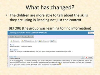 What has changed? 
• The children are more able to talk about the skills 
they are using in Reading not just the context 
BEFORE (the group was learning to find information) 
 