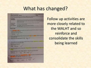 What has changed? 
Follow up activities are 
more closely related to 
the WALHT and so 
reinforce and 
consolidate the skills 
being learned 
 