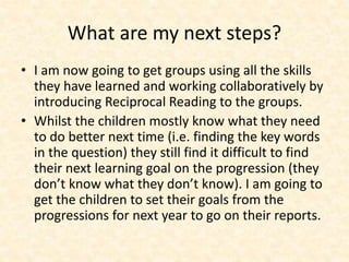 What are my next steps? 
• I am now going to get groups using all the skills 
they have learned and working collaboratively by 
introducing Reciprocal Reading to the groups. 
• Whilst the children mostly know what they need 
to do better next time (i.e. finding the key words 
in the question) they still find it difficult to find 
their next learning goal on the progression (they 
don’t know what they don’t know). I am going to 
get the children to set their goals from the 
progressions for next year to go on their reports. 
