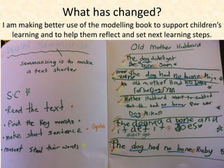 What has changed? 
I am making better use of the modelling book to support children’s 
learning and to help them reflect and set next learning steps. 
 