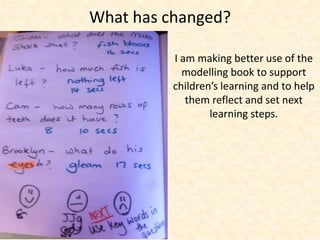 What has changed? 
I am making better use of the 
modelling book to support 
children’s learning and to help 
them reflect and set next 
learning steps. 
 