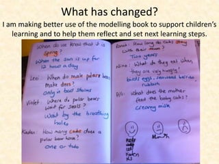 What has changed? 
I am making better use of the modelling book to support children’s 
learning and to help them reflect and set next learning steps. 
 