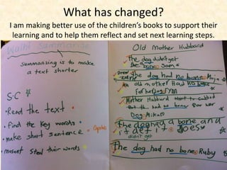 What has changed? 
I am making better use of the children’s books to support their 
learning and to help them reflect and set next learning steps. 
 