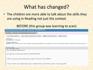 What has changed? 
• The children are more able to talk about the skills they 
are using in Reading not just the context 
BEFORE (this group was learning to scan) 
 