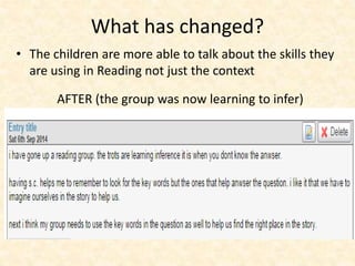 What has changed? 
• The children are more able to talk about the skills they 
are using in Reading not just the context 
AFTER (the group was now learning to infer) 
 
