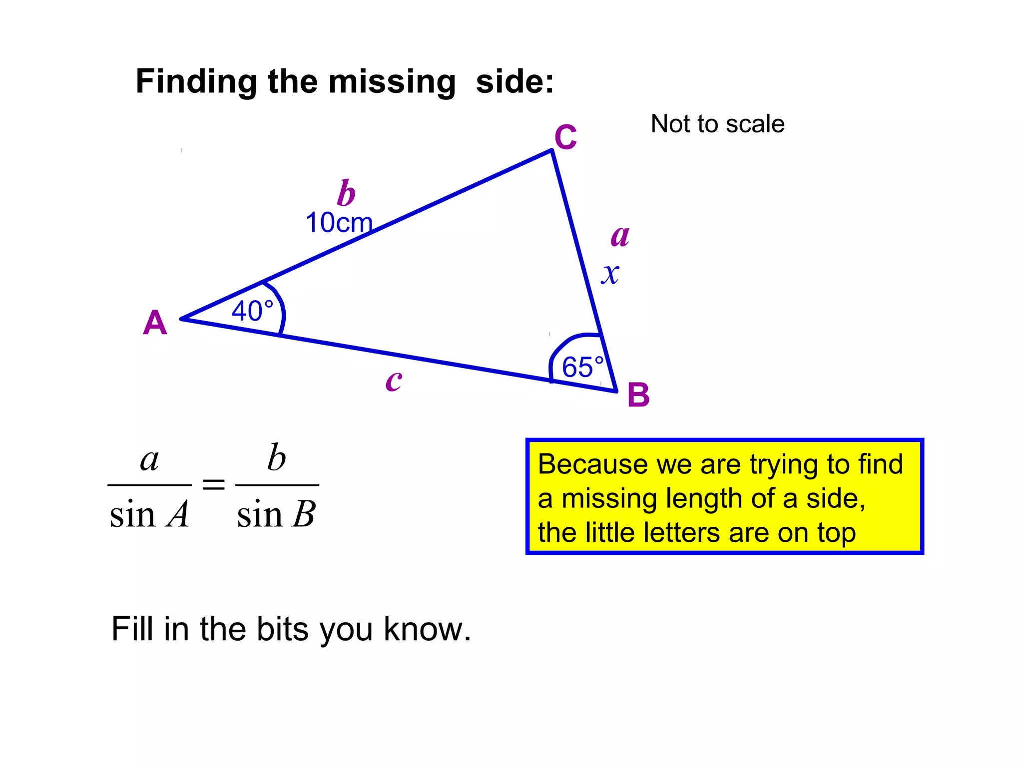 10cm
65°
Finding the missing side:
A
B
C
a
b
c
40°
x
B
b
A
a
sinsin
=
Fill in the bits you know.
Because we are trying to find
a missing length of a side,
the little letters are on top
Not to scale
 