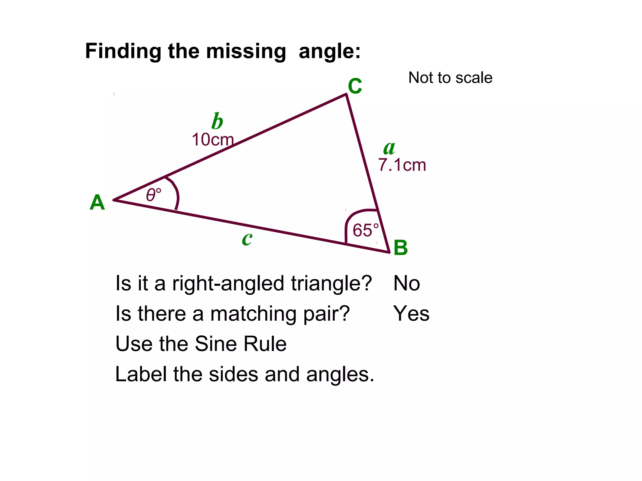 Finding the missing angle:
Is it a right-angled triangle?
Is there a matching pair?
No
Yes
Label the sides and angles.
A
B
C
a
b
c
Use the Sine Rule
10cm
7.1cm
65°
θ°
Not to scale
 