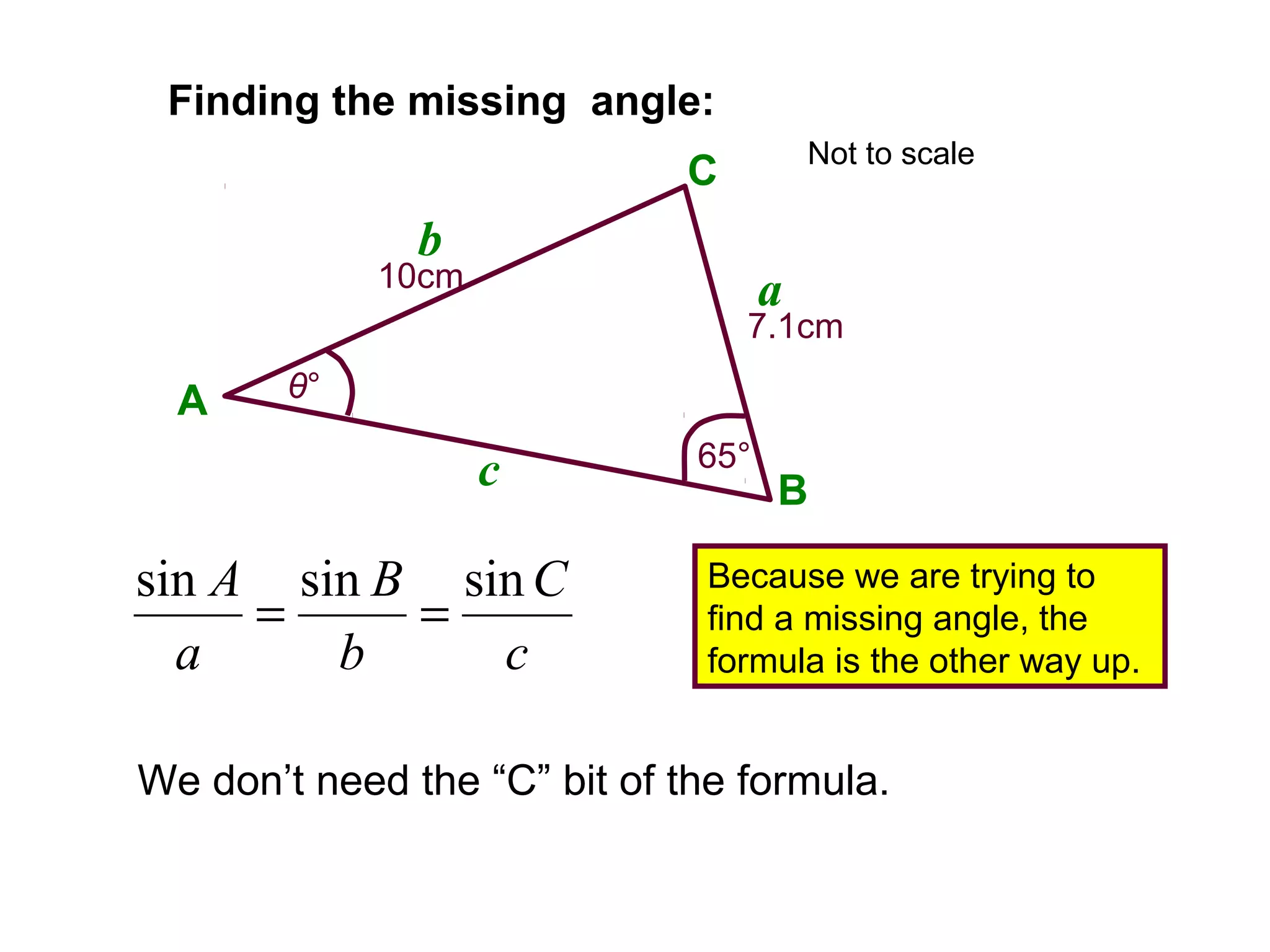 Finding the missing angle:
We don’t need the “C” bit of the formula.
A
B
C
a
b
c
10cm
7.1cm
65°
θ°
Because we are trying to
find a missing angle, the
formula is the other way up.c
C
b
B
a
A sinsinsin
==
Not to scale
 