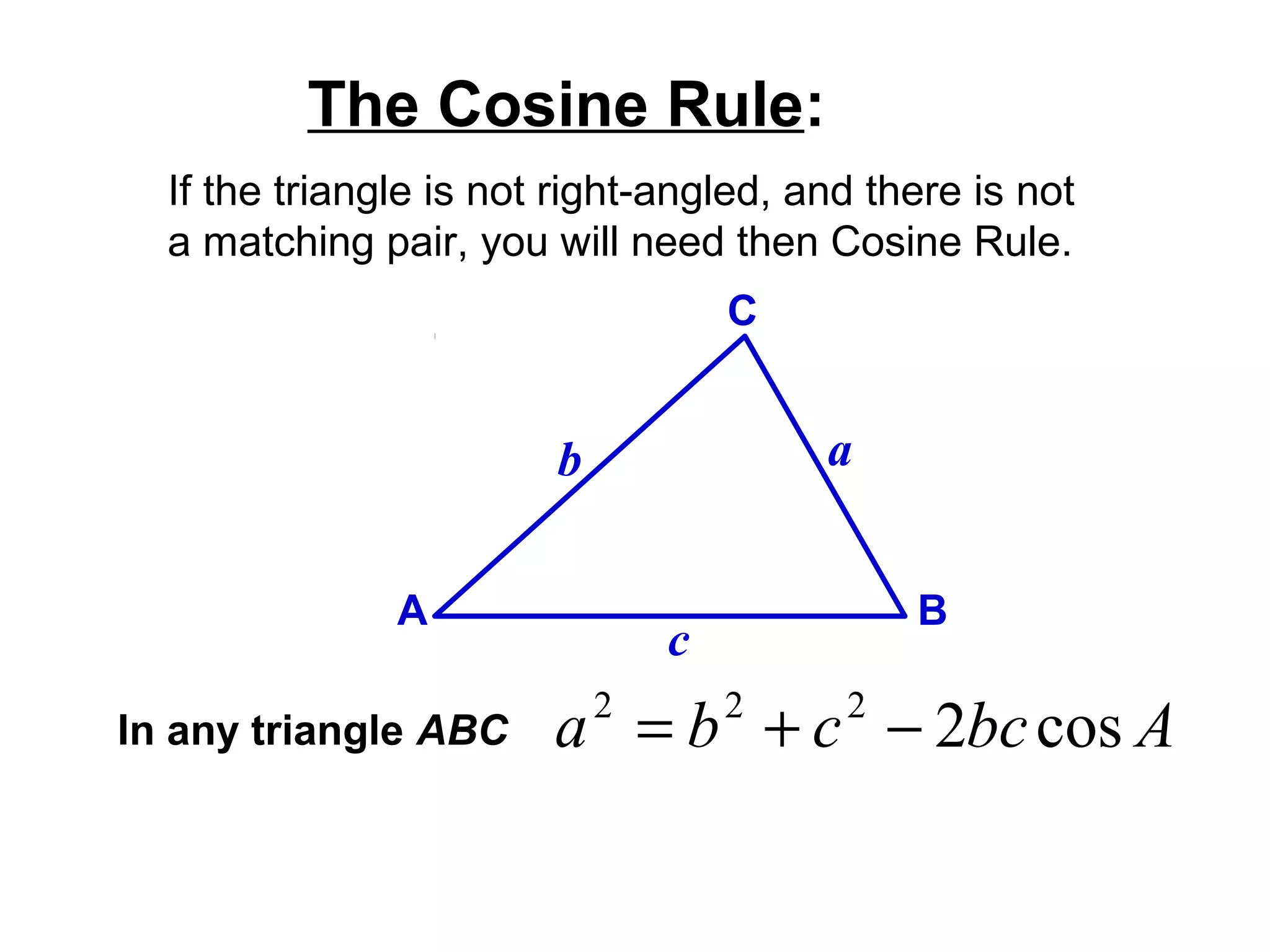 If the triangle is not right-angled, and there is not
a matching pair, you will need then Cosine Rule.
The Cosine Rule:
A B
C
ab
c
In any triangle ABC Abccba cos2222
−+=
 