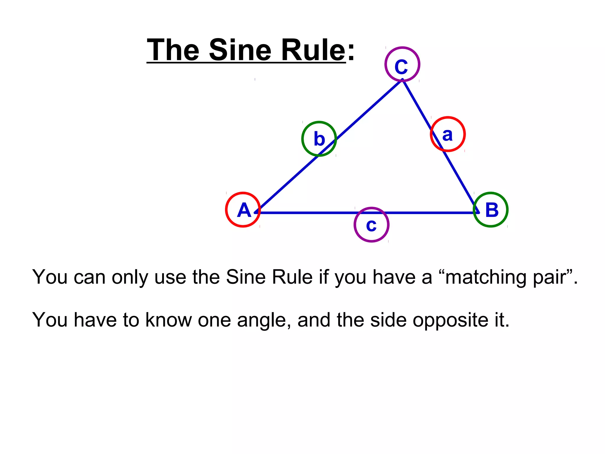 The Sine Rule:
A B
C
ab
c
You can only use the Sine Rule if you have a “matching pair”.
You have to know one angle, and the side opposite it.
 
