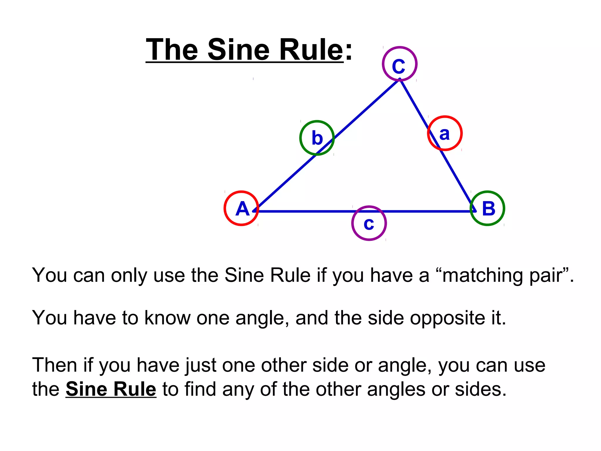 The Sine Rule:
A B
C
ab
c
You can only use the Sine Rule if you have a “matching pair”.
You have to know one angle, and the side opposite it.
Then if you have just one other side or angle, you can use
the Sine Rule to find any of the other angles or sides.
 