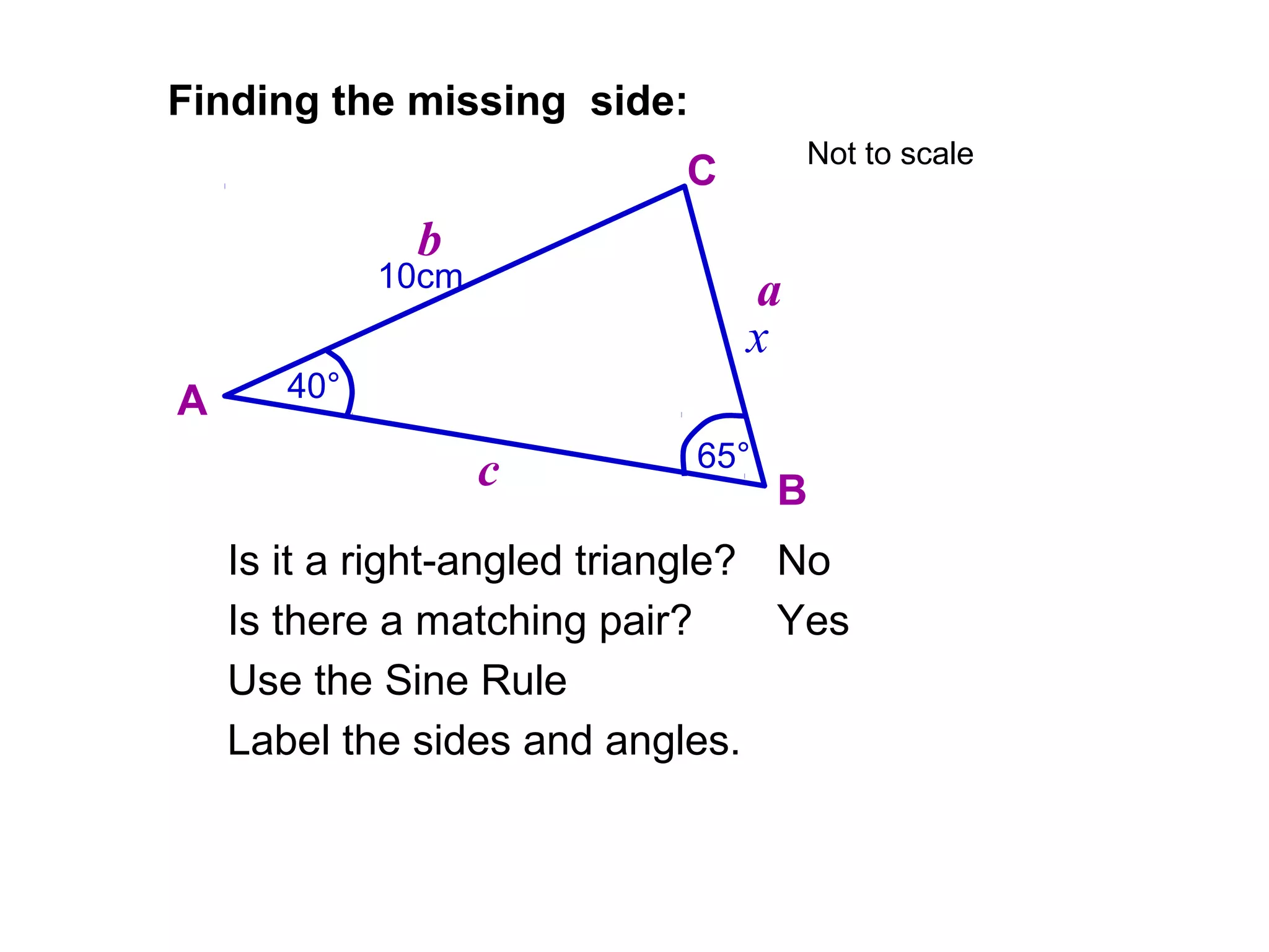 10cm
65°
Finding the missing side:
Is it a right-angled triangle?
Is there a matching pair?
No
Yes
Label the sides and angles.
A
B
C
a
b
c
40°
x
Use the Sine Rule
Not to scale
 