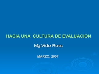   HACIA UNA  CULTURA DE EVALUACION Mg .Víctor Flores MARZO, 2007 