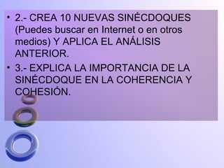 • 2.- CREA 10 NUEVAS SINÉCDOQUES
  (Puedes buscar en Internet o en otros
  medios) Y APLICA EL ANÁLISIS
  ANTERIOR.
• 3.- EXPLICA LA IMPORTANCIA DE LA
  SINÉCDOQUE EN LA COHERENCIA Y
  COHESIÓN.
 