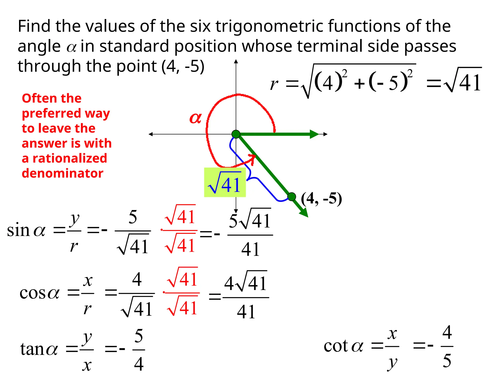 Find the values of the six trigonometric functions of the
angle  in standard position whose terminal side passes
through the point (4, -5)
(4, -5)
r

   
2 2
4 5
r    41

41
sin
y
r
 
cos
x
r
 
tan
y
x
  cot
x
y
 
5
41

4
41

5
4

4
5

Often the
preferred way
to leave the
answer is with
a rationalized
denominator
41
41
 5 41
41

41
41
 4 41
41

 