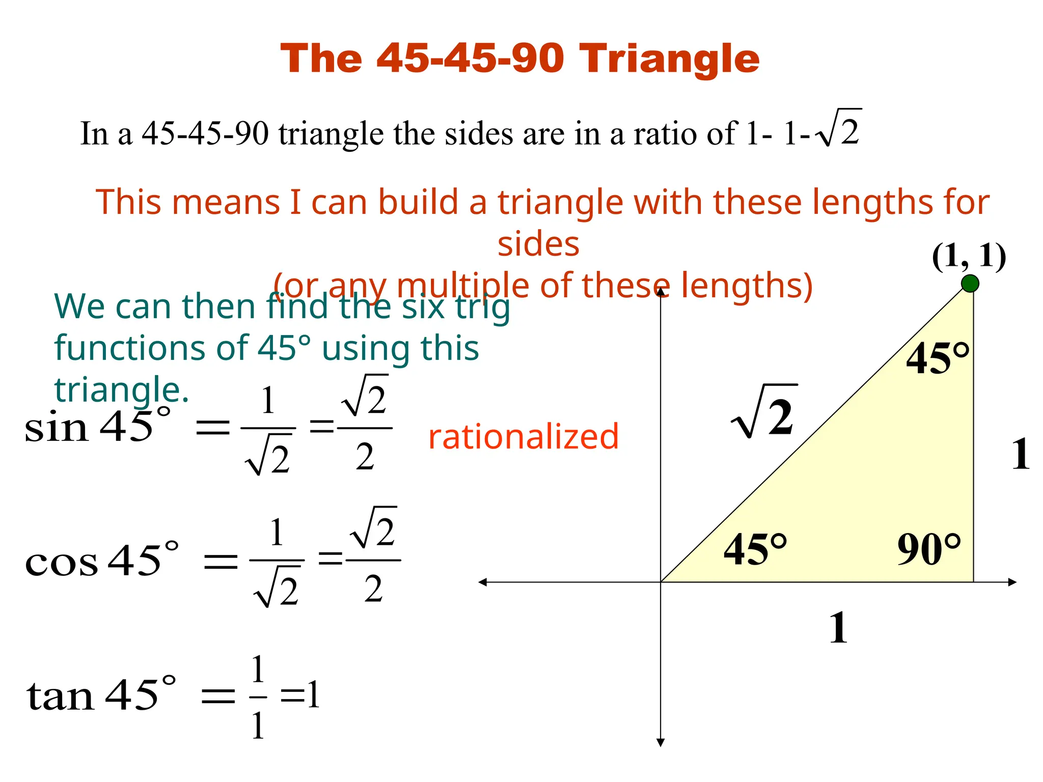 The 45-45-90 Triangle
In a 45-45-90 triangle the sides are in a ratio of 1- 1- 2
This means I can build a triangle with these lengths for
sides
(or any multiple of these lengths)
45°
45°
90°
1
1
2
We can then find the six trig
functions of 45° using this
triangle.






45
tan
45
cos
45
sin
1 2
2
2

1 2
2
2

rationalized
1
1
1

(1, 1)
 