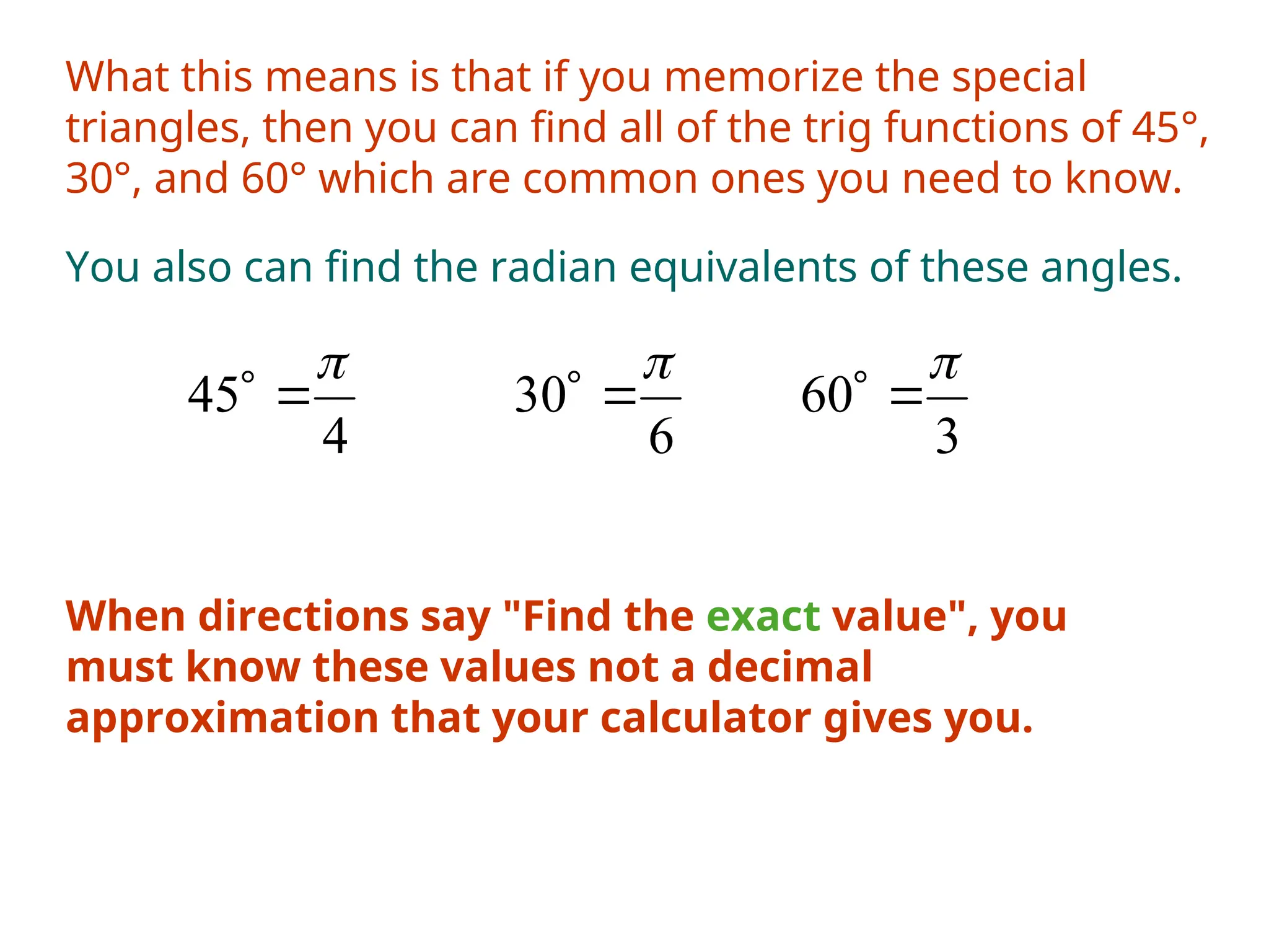 What this means is that if you memorize the special
triangles, then you can find all of the trig functions of 45°,
30°, and 60° which are common ones you need to know.
You also can find the radian equivalents of these angles.
4
45



6
30



3
60



When directions say "Find the exact value", you
must know these values not a decimal
approximation that your calculator gives you.
 