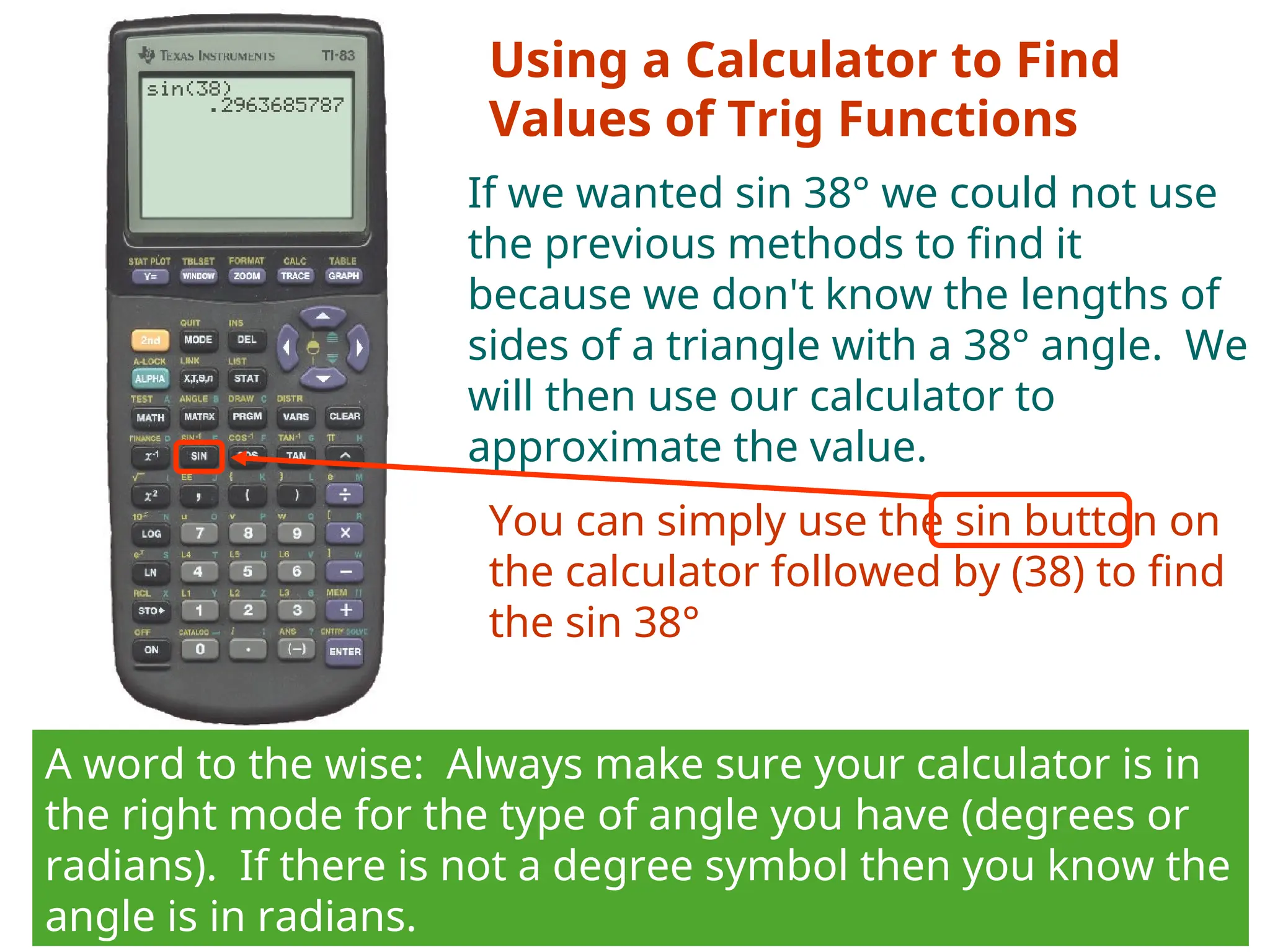 Using a Calculator to Find
Values of Trig Functions
If we wanted sin 38° we could not use
the previous methods to find it
because we don't know the lengths of
sides of a triangle with a 38° angle. We
will then use our calculator to
approximate the value.
You can simply use the sin button on
the calculator followed by (38) to find
the sin 38°
A word to the wise: Always make sure your calculator is in
the right mode for the type of angle you have (degrees or
radians). If there is not a degree symbol then you know the
angle is in radians.
 
