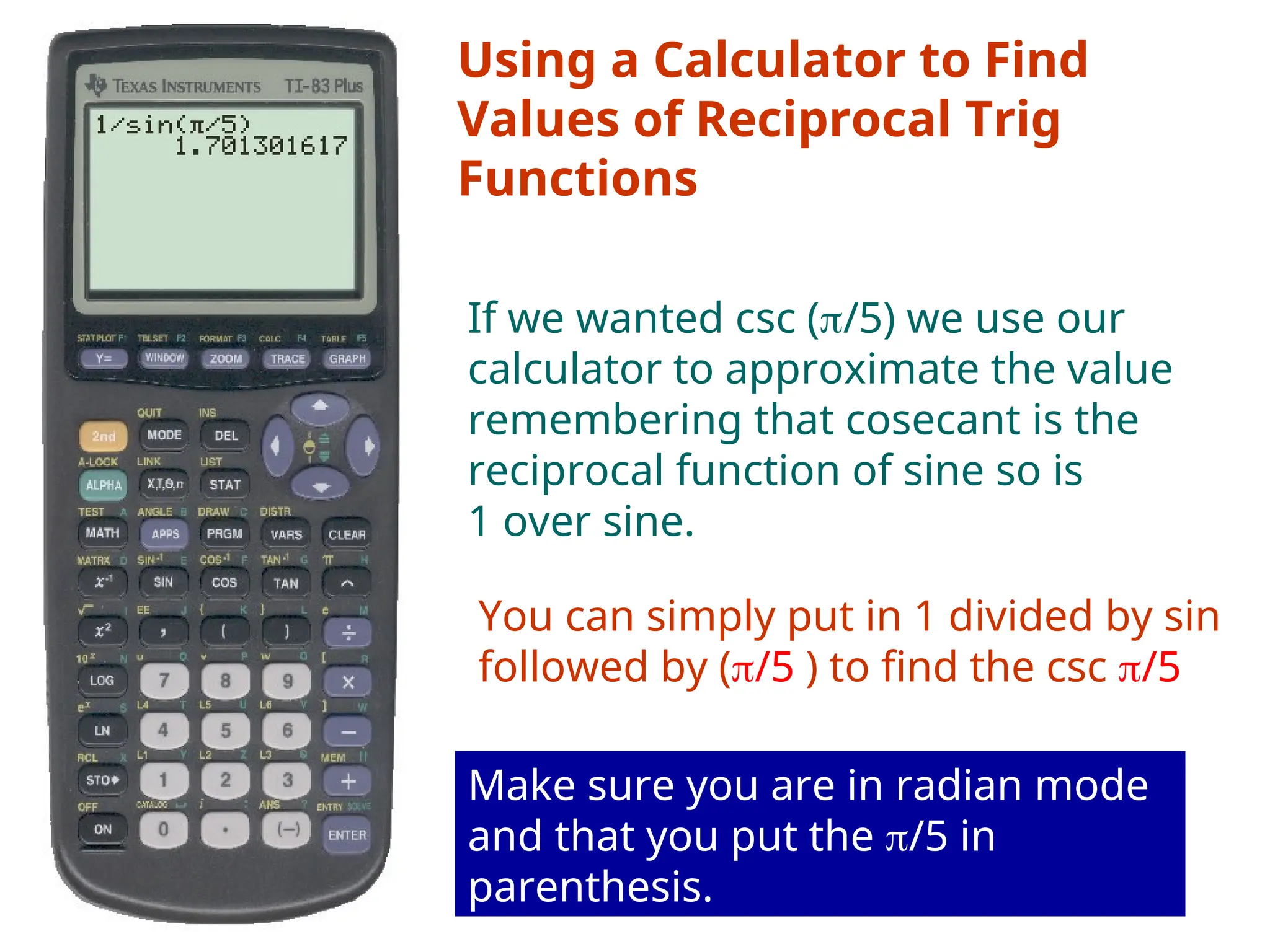 Using a Calculator to Find
Values of Reciprocal Trig
Functions
If we wanted csc (/5) we use our
calculator to approximate the value
remembering that cosecant is the
reciprocal function of sine so is
1 over sine.
You can simply put in 1 divided by sin
followed by (/5 ) to find the csc /5
Make sure you are in radian mode
and that you put the /5 in
parenthesis.
 