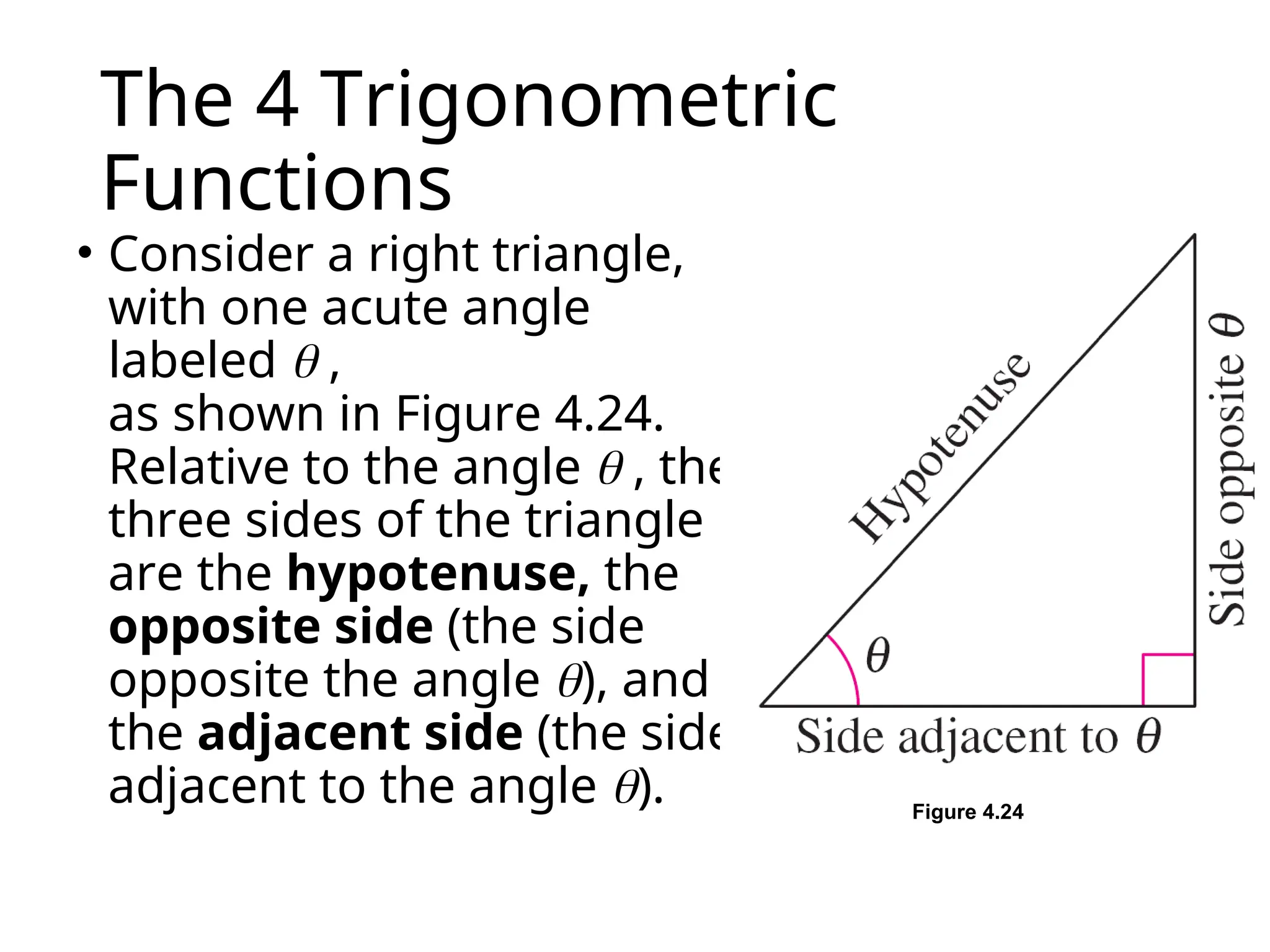 The 4 Trigonometric
Functions
• Consider a right triangle,
with one acute angle
labeled  ,
as shown in Figure 4.24.
Relative to the angle  , the
three sides of the triangle
are the hypotenuse, the
opposite side (the side
opposite the angle ), and
the adjacent side (the side
adjacent to the angle ). Figure 4.24
 