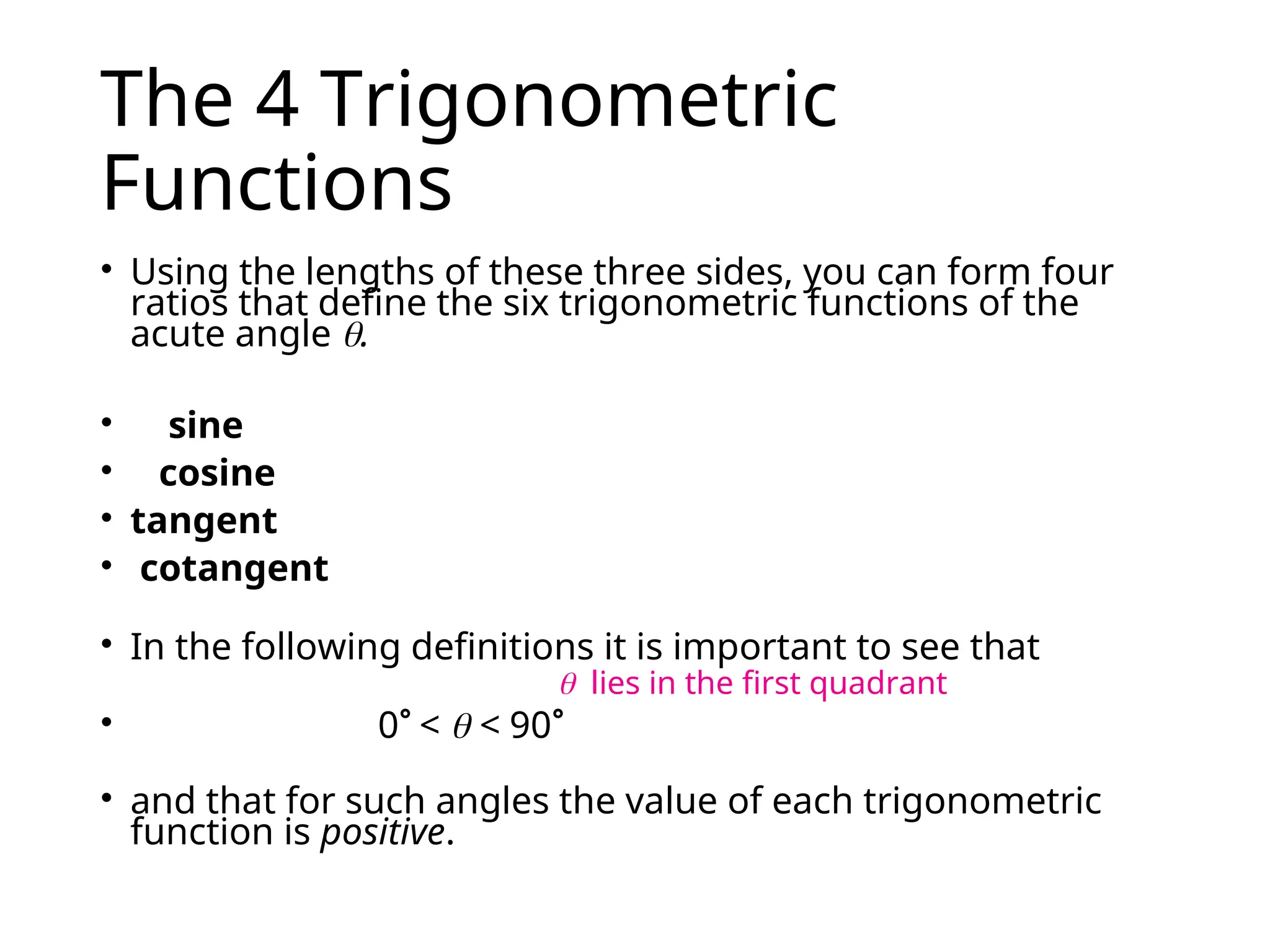 The 4 Trigonometric
Functions
• Using the lengths of these three sides, you can form four
ratios that define the six trigonometric functions of the
acute angle .
• sine
• cosine
• tangent
• cotangent
• In the following definitions it is important to see that
• 0 <  < 90
• and that for such angles the value of each trigonometric
function is positive.
 lies in the first quadrant
 