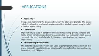 APPLICATIONS
 Astronomy :
It helps in determining the distance between the stars and planets. The tables
help in locating the position of a sphere and this kind of trigonometry is called
spherical trigonometry.
 Construction :
Trigonometry is used in construction sites in measuring ground surfaces and
fields. When constructing a building, aspects like roof inclination, rook slopes,
perpendicular and parallel walls, light angles, sun shading, etc, require
trigonometry.
 Satellite Navigation System :
The satellite navigation system also uses trigonometric functions such as the
law of cosine to calculate simple equations to help in locating the satellites in
the earth's orbit 24 hours.
 