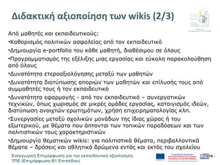 Διεύθυνση
Επιμόρφωσης & Πιστοποίησης
Εισαγωγική Επιμόρφωση για την εκπαιδευτική αξιοποίηση
ΤΠΕ (Επιμόρφωση Β1 Επιπέδου)
- 10 -
Διδακτική αξιοποίηση των wikis (2/3)
Από μαθητές και εκπαιδευτικούς:
•Καθορισμός πολιτικών ασφαλείας από τον εκπαιδευτικό
•Δημιουργία e-portfolio του κάθε μαθητή, διαθέσιμου σε όλους
•Προγραμματισμός της εξέλιξης μιας εργασίας και εύκολη παρακολούθηση
από όλους
•Δυνατότητα ετεροαξιολόγησης μεταξύ των μαθητών
•Δυνατότητα διατύπωσης αποριών των μαθητών και επίλυσής τους από
συμμαθητές τους ή τον εκπαιδευτικό
•Δυνατότητα εφαρμογής - από τον εκπαιδευτικό – συνεργατικών
τεχνικών, όπως χωρισμός σε μικρές ομάδες εργασίας, καταιγισμός ιδεών,
διατύπωση ανοιχτών ερωτημάτων, χρήση επιχειρηματολογίας κλπ.
•Συνεργασίες μεταξύ σχολικών μονάδων της ίδιας χώρας ή του
εξωτερικού, με θέματα που άπτονται των τοπικών παραδόσεων και των
πολιτιστικών τους χαρακτηριστικών
•Δημιουργία θεματικών wikis: για πολιτιστικά θέματα, περιβαλλοντικά
θέματα – δράσεις και αθλητικά δρώμενα εντός και εκτός του σχολείου
 
