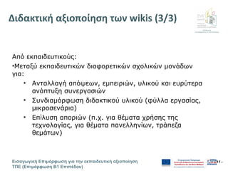 Διεύθυνση
Επιμόρφωσης & Πιστοποίησης
Εισαγωγική Επιμόρφωση για την εκπαιδευτική αξιοποίηση
ΤΠΕ (Επιμόρφωση Β1 Επιπέδου)
- 11 -
Διδακτική αξιοποίηση των wikis (3/3)
Από εκπαιδευτικούς:
•Μεταξύ εκπαιδευτικών διαφορετικών σχολικών μονάδων
για:
• Ανταλλαγή απόψεων, εμπειριών, υλικού και ευρύτερα
ανάπτυξη συνεργασιών
• Συνδιαμόρφωση διδακτικού υλικού (φύλλα εργασίας,
μικροσενάρια)
• Επίλυση αποριών (π.χ. για θέματα χρήσης της
τεχνολογίας, για θέματα πανελληνίων, τράπεζα
θεμάτων)
 