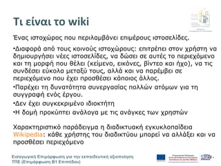 Διεύθυνση
Επιμόρφωσης & Πιστοποίησης
Εισαγωγική Επιμόρφωση για την εκπαιδευτική αξιοποίηση
ΤΠΕ (Επιμόρφωση Β1 Επιπέδου)
- 2 -
Τι είναι το wiki
Ένας ιστοχώρος που περιλαμβάνει επιμέρους ιστοσελίδες.
•Διαφορά από τους κοινούς ιστοχώρους: επιτρέπει στον χρήστη να
δημιουργήσει νέες ιστοσελίδες, να δώσει σε αυτές το περιεχόμενο
και τη μορφή που θέλει (κείμενο, εικόνες, βίντεο και ήχο), να τις
συνδέσει εύκολα μεταξύ τους, αλλά και να παρέμβει σε
περιεχόμενο που έχει προσθέσει κάποιος άλλος.
•Παρέχει τη δυνατότητα συνεργασίας πολλών ατόμων για τη
συγγραφή ενός έργου.
•Δεν έχει συγκεκριμένο ιδιοκτήτη
•Η δομή προκύπτει ανάλογα με τις ανάγκες των χρηστών
Χαρακτηριστικό παράδειγμα η διαδικτυακή εγκυκλοπαίδεια
Wikipedia: κάθε χρήστης του διαδικτύου μπορεί να αλλάξει και να
προσθέσει περιεχόμενο
 
