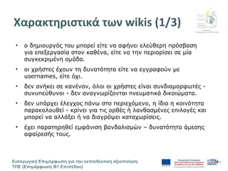 Διεύθυνση
Επιμόρφωσης & Πιστοποίησης
Εισαγωγική Επιμόρφωση για την εκπαιδευτική αξιοποίηση
ΤΠΕ (Επιμόρφωση Β1 Επιπέδου)
- 4 -
Χαρακτηριστικά των wikis (1/3)
• ο δημιουργός του μπορεί είτε να αφήνει ελεύθερη πρόσβαση
για επεξεργασία στον καθένα, είτε να την περιορίσει σε μία
συγκεκριμένη ομάδα.
• οι χρήστες έχουν τη δυνατότητα είτε να εγγραφούν με
usernames, είτε όχι.
• δεν ανήκει σε κανέναν, όλοι οι χρήστες είναι συνδιαμορφωτές -
συνυπεύθυνοι - δεν αναγνωρίζονται πνευματικά δικαιώματα.
• δεν υπάρχει έλεγχος πάνω στο περιεχόμενο, η ίδια η κοινότητα
παρακολουθεί - κρίνει για τις ορθές ή λανθασμένες επιλογές και
μπορεί να αλλάξει ή να διαγράψει καταχωρίσεις.
• έχει παρατηρηθεί εμφάνιση βανδαλισμών – δυνατότητα άμεσης
αφαίρεσής τους.
 