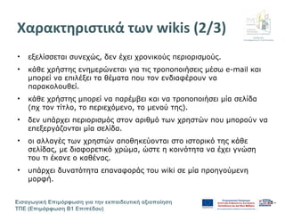 Διεύθυνση
Επιμόρφωσης & Πιστοποίησης
Εισαγωγική Επιμόρφωση για την εκπαιδευτική αξιοποίηση
ΤΠΕ (Επιμόρφωση Β1 Επιπέδου)
- 5 -
Χαρακτηριστικά των wikis (2/3)
• εξελίσσεται συνεχώς, δεν έχει χρονικούς περιορισμούς.
• κάθε χρήστης ενημερώνεται για τις τροποποιήσεις μέσω e-mail και
μπορεί να επιλέξει τα θέματα που τον ενδιαφέρουν να
παρακολουθεί.
• κάθε χρήστης μπορεί να παρέμβει και να τροποποιήσει μία σελίδα
(πχ τον τίτλο, το περιεχόμενο, το μενού της).
• δεν υπάρχει περιορισμός στον αριθμό των χρηστών που μπορούν να
επεξεργάζονται μία σελίδα.
• οι αλλαγές των χρηστών αποθηκεύονται στο ιστορικό της κάθε
σελίδας, με διαφορετικό χρώμα, ώστε η κοινότητα να έχει γνώση
του τι έκανε ο καθένας.
• υπάρχει δυνατότητα επαναφοράς του wiki σε μία προηγούμενη
μορφή.
 