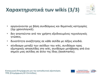 Διεύθυνση
Επιμόρφωσης & Πιστοποίησης
Εισαγωγική Επιμόρφωση για την εκπαιδευτική αξιοποίηση
ΤΠΕ (Επιμόρφωση Β1 Επιπέδου)
- 6 -
Χαρακτηριστικά των wikis (3/3)
• οργανώνονται με βάση συνδέσμους και θεματικές κατηγορίες
(όχι χρονολογικά).
• δεν απαιτούνται από τον χρήστη εξειδικευμένες τεχνολογικές
γνώσεις.
• δυνατότητα αναζήτησης σε κάθε σελίδα με λέξεις κλειδιά.
• σύνδεσμοι μεταξύ των σελίδων του wiki, συνδέσμοι προς
εξωτερικές ιστοσελίδες στο wiki, συνδέσμοι μετάβασης από ένα
σημείο μιας σελίδας σε άλλο της ίδιας (bookmarks).
 