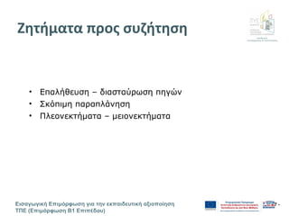 Διεύθυνση
Επιμόρφωσης & Πιστοποίησης
Εισαγωγική Επιμόρφωση για την εκπαιδευτική αξιοποίηση
ΤΠΕ (Επιμόρφωση Β1 Επιπέδου)
- 7 -
Ζητήματα προς συζήτηση
• Επαλήθευση – διασταύρωση πηγών
• Σκόπιμη παραπλάνηση
• Πλεονεκτήματα – μειονεκτήματα
 