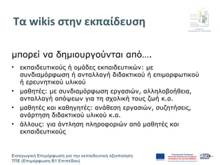 Διεύθυνση
Επιμόρφωσης & Πιστοποίησης
Εισαγωγική Επιμόρφωση για την εκπαιδευτική αξιοποίηση
ΤΠΕ (Επιμόρφωση Β1 Επιπέδου)
- 8 -
Τα wikis στην εκπαίδευση
μπορεί να δημιουργούνται από….
• εκπαιδευτικούς ή ομάδες εκπαιδευτικών: με
συνδιαμόρφωση ή ανταλλαγή διδακτικού ή επιμορφωτικού
ή ερευνητικού υλικού
• μαθητές: με συνδιαμόρφωση εργασιών, αλληλοβοήθεια,
ανταλλαγή απόψεων για τη σχολική τους ζωή κ.α.
• μαθητές και καθηγητές: ανάθεση εργασιών, συζητήσεις,
ανάρτηση διδακτικού υλικού κ.α.
• άλλους: για άντληση πληροφοριών από μαθητές και
εκπαιδευτικούς
 
