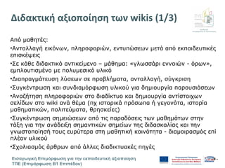Διεύθυνση
Επιμόρφωσης & Πιστοποίησης
Εισαγωγική Επιμόρφωση για την εκπαιδευτική αξιοποίηση
ΤΠΕ (Επιμόρφωση Β1 Επιπέδου)
- 9 -
Διδακτική αξιοποίηση των wikis (1/3)
Από μαθητές:
•Ανταλλαγή εικόνων, πληροφοριών, εντυπώσεων μετά από εκπαιδευτικές
επισκέψεις
•Σε κάθε διδακτικό αντικείμενο – μάθημα: «γλωσσάρι εννοιών - όρων»,
εμπλουτισμένο με πολυμεσικό υλικό
•Διαπραγμάτευση λύσεων σε προβλήματα, ανταλλαγή, σύγκριση
•Συγκέντρωση και συνδιαμόρφωση υλικού για δημιουργία παρουσιάσεων
•Αναζήτηση πληροφοριών στο διαδίκτυο και δημιουργία αντίστοιχων
σελίδων στο wiki ανά θέμα (πχ ιστορικά πρόσωπα ή γεγονότα, ιστορία
μαθηματικών, πολιτεύματα, θρησκείες)
•Συγκέντρωση σημειώσεων από τις παραδόσεις των μαθημάτων στην
τάξη για την ανάδειξη σημαντικών σημείων της διδασκαλίας και την
γνωστοποίησή τους ευρύτερα στη μαθητική κοινότητα - διαμοιρασμός επί
πλέον υλικού
•Σχολιασμός άρθρων από άλλες διαδικτυακές πηγές
 