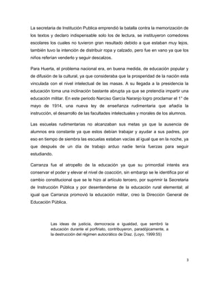 La secretaria de Institución Publica emprendió la batalla contra la memorización de
los textos y declaro indispensable solo los de lectura, se instituyeron comedores
escolares los cuales no tuvieron gran resultado debido a que estaban muy lejos,
también tuvo la intención de distribuir ropa y calzado, pero fue en vano ya que los
niños referían venderlo y seguir descalzos.

Para Huerta, el problema nacional era, en buena medida, de educación popular y
de difusión de la cultural, ya que consideraba que la prosperidad de la nación esta
vinculada con el nivel intelectual de las masas. A su llegada a la presidencia la
educación toma una inclinación bastante abrupta ya que se pretendía impartir una
educación militar. En este periodo Narciso García Naranjo logro proclamar el 1° de
mayo de 1914, una nueva ley de enseñanza rudimentaria que añadía la
instrucción, el desarrollo de las facultades intelectuales y morales de los alumnos.

Las escuelas rudimentarias no alcanzaban sus metas ya que la ausencia de
alumnos era constante ya que estos debían trabajar y ayudar a sus padres, por
eso en tiempo de siembra las escuelas estaban vacías al igual que en la noche, ya
que después de un día de trabajo arduo nadie tenía fuerzas para seguir
estudiando.

Carranza fue el atropello de la educación ya que su primordial interés era
conservar el poder y elevar el nivel de coacción, sin embargo se le identifica por el
cambio constitucional que se le hizo al artículo tercero, por suprimir la Secretaria
de Instrucción Pública y por desentenderse de la educación rural elemental; al
igual que Carranza promovió la educación militar, creo la Dirección General de
Educación Pública.




          Las ideas de justicia, democracia e igualdad, que sembró la
          educación durante el porfiriato, contribuyeron, paradójicamente, a
          la destrucción del régimen autocrático de Díaz. (Loyo, 1999:55)




                                                                                       3
 