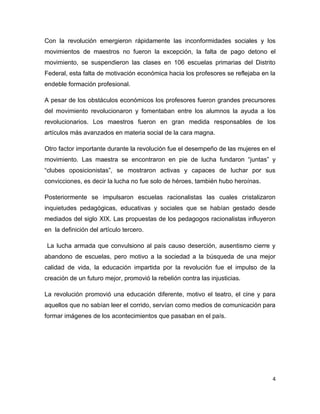 Con la revolución emergieron rápidamente las inconformidades sociales y los
movimientos de maestros no fueron la excepción, la falta de pago detono el
movimiento, se suspendieron las clases en 106 escuelas primarias del Distrito
Federal, esta falta de motivación económica hacia los profesores se reflejaba en la
endeble formación profesional.

A pesar de los obstáculos económicos los profesores fueron grandes precursores
del movimiento revolucionaron y fomentaban entre los alumnos la ayuda a los
revolucionarios. Los maestros fueron en gran medida responsables de los
artículos más avanzados en materia social de la cara magna.

Otro factor importante durante la revolución fue el desempeño de las mujeres en el
movimiento. Las maestra se encontraron en pie de lucha fundaron “juntas” y
“clubes oposicionistas”, se mostraron activas y capaces de luchar por sus
convicciones, es decir la lucha no fue solo de héroes, también hubo heroínas.

Posteriormente se impulsaron escuelas racionalistas las cuales cristalizaron
inquietudes pedagógicas, educativas y sociales que se habían gestado desde
mediados del siglo XIX. Las propuestas de los pedagogos racionalistas influyeron
en la definición del artículo tercero.

La lucha armada que convulsiono al país causo deserción, ausentismo cierre y
abandono de escuelas, pero motivo a la sociedad a la búsqueda de una mejor
calidad de vida, la educación impartida por la revolución fue el impulso de la
creación de un futuro mejor, promovió la rebelión contra las injusticias.

La revolución promovió una educación diferente, motivo el teatro, el cine y para
aquellos que no sabían leer el corrido, servían como medios de comunicación para
formar imágenes de los acontecimientos que pasaban en el país.




                                                                                  4
 