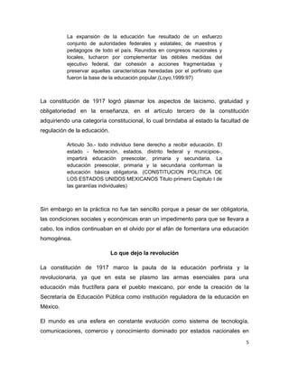 La expansión de la educación fue resultado de un esfuerzo
          conjunto de autoridades federales y estatales; de maestros y
          pedagogos de todo el país. Reunidos en congresos nacionales y
          locales, lucharon por complementar las débiles medidas del
          ejecutivo federal, dar cohesión a acciones fragmentadas y
          preservar aquellas características heredadas por el porfiriato que
          fueron la base de la educación popular.(Loyo,1999:97)



La constitución de 1917 logró plasmar los aspectos de laicismo, gratuidad y
obligatoriedad en la enseñanza, en el artículo tercero de la constitución
adquiriendo una categoría constitucional, lo cual brindaba al estado la facultad de
regulación de la educación.

          Articulo 3o.- todo individuo tiene derecho a recibir educación. El
          estado - federación, estados, distrito federal y municipios-,
          impartirá educación preescolar, primaria y secundaria. La
          educación preescolar, primaria y la secundaria conforman la
          educación básica obligatoria. (CONSTITUCION POLITICA DE
          LOS ESTADOS UNIDOS MEXICANOS Titulo primero Capitulo I de
          las garantías individuales)



Sin embargo en la práctica no fue tan sencillo porque a pesar de ser obligatoria,
las condiciones sociales y económicas eran un impedimento para que se llevara a
cabo, los indios continuaban en el olvido por el afán de fomentara una educación
homogénea.

                              Lo que dejo la revolución

La constitución de 1917 marco la pauta de la educación porfirista y la
revolucionaria, ya que en esta se plasmo las armas esenciales para una
educación más fructífera para el pueblo mexicano, por ende la creación de la
Secretaría de Educación Pública como institución reguladora de la educación en
México.

El mundo es una esfera en constante evolución como sistema de tecnología,
comunicaciones, comercio y conocimiento dominado por estados nacionales en
                                                                                 5
 