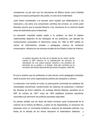 competencia, es por esto que los educadores de México tenían como finalidad
asegurar la buena participación del pueblo, en aras de la modernidad.

Justo Sierra consideraba a la escuela como aquella que desfanatizaría a los
mexicanos y les daría una comprensión científica del universo, en contra parte
Alvarado asumía que la escuela liberaría a los mexicanos de su herencia feudal
antes de deslindarlos para el desarrollo.

La educación impartida estaba sujeta a su profesor, es decir la cátedra
implementada dependía de las ideologías de los profesores, por ejemplo los
revolucionarios rechazaban el darwinismo social. En 1920 la SEP estaba en
manos    de   reformadores    sociales      y   pedagogos   urbanos   de     tendencia
conservadora, influidos por las ciencias sociales de los Estado Unidos de América.




          La política educativa de fines de la década de los veinte cambio
          cuando la SEP intervino en la redistribución de recursos, la
          articulación de una cultura popular nacional y los procesos de
          formación de un partido y un Estado. Este giro coincidió con la
          formación del Partido Nacional Revolucionario.(Vaughan, 2000:56)



Es por lo anterior que los profesores no solo servían como pedagogos orientados
hacia la acción sino como organizadores políticos de campesino y obreros.

La educación rural cambio el rumbo, la preocupación primordial era satisfacer las
necesidades económicas, transformando los sistemas de producción y distribuir
las riquezas de forma colectiva, sin embargo Narciso Bassols, secretario de la
SEP de octubre de 1931ª mayo de 1934 estableció practicas educativas
nacionales que eliminaron las políticas populistas regionales.

Es preciso señalar que los libros de textos formaron parte fundamental de la
creación de la historia de México, a pesar de las disparidades, la revolución fue
plasmada como un movimiento tendiente a restaurar las libertades políticas. Los
textos de la década de los treinta abrazaron el materialismo dialectico             y
                                                                                     6
 