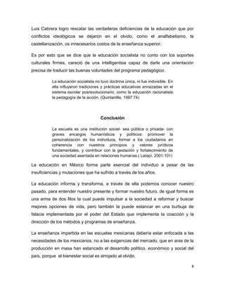Luis Cabrera logro rescatar las verdaderas deficiencias de la educación que por
conflictos ideológicos se dejaron en el olvido, como el analfabetismo, la
castellanización, os innecesarios costos de la enseñanza superior.

Es por esto que se dice que la educación socialista no conto con los soportes
culturales firmes, careció de una intelligentsia capaz de darle una orientación
precisa de traducir las buenas voluntades del programa pedagógico.

           La educación socialista no tuvo doctrina única, ni fue indivisible. En
           ella influyeron tradiciones y prácticas educativas enraizadas en el
           sistema escolar posrevolucionario, como la educación racionalista
           la pedagogía de la acción. (Quintanilla, 1997:74)




                                       Conclusión

           La escuela es una institución social- sea pública o privada- con
           graves encargos humanísticos y políticos: promover la
           personalización de los individuos, formar a los ciudadanos en
           coherencia con nuestros principios y valores jurídicos
           fundamentales, y contribuir con la gestación y fortalecimiento de
           una sociedad asentada en relaciones humanas.( Latapí, 2001:101)

La educación en México forma parte esencial del individuo a pesar de las
insuficiencias y mutaciones que ha sufrido a través de los años.

La educación informa y transforma, a través de ella podemos conocer nuestro
pasado, para entender nuestro presente y formar nuestro futuro, de igual forma es
una arma de dos filos la cual puede impulsar a la sociedad a reformar y buscar
mejores opciones de vida, pero también la puede estancar en una burbuja de
falacia implementada por el poder del Estado que implementa la coacción y la
dirección de los métodos y programas de enseñanza.

La enseñanza impartida en las escuelas mexicanas debería estar enfocada a las
necesidades de los mexicanos, no a las exigencias del mercado, que en aras de la
producción en masa han estancado el desarrollo político, económico y social del
país, porque el bienestar social es arrojado al olvido.

                                                                                    8
 